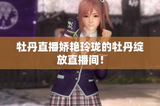 牡丹直播娇艳玲珑的牡丹绽放直播间！