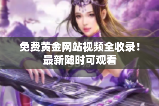免费黄金网站视频全收录！最新随时可观看