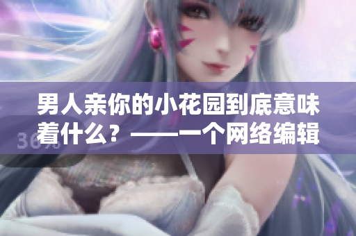 男人亲你的小花园到底意味着什么？——一个网络编辑的视角