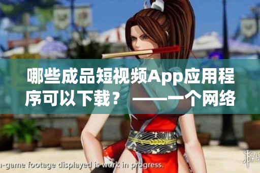 哪些成品短视频App应用程序可以下载？ ——一个网络编辑的指南