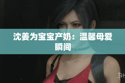 沈姜为宝宝产奶：温馨母爱瞬间