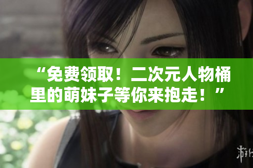 “免费领取！二次元人物桶里的萌妹子等你来抱走！”