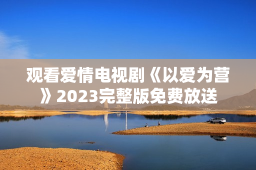 观看爱情电视剧《以爱为营》2023完整版免费放送