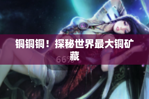 铜铜铜！探秘世界最大铜矿藏