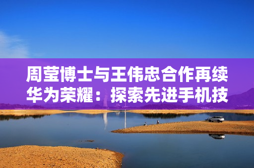 周莹博士与王伟忠合作再续华为荣耀：探索先进手机技术