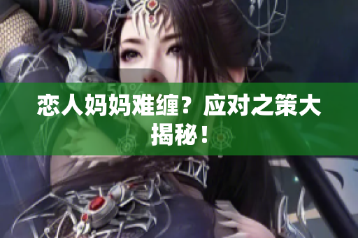 恋人妈妈难缠？应对之策大揭秘！