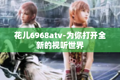 花儿6968atv-为你打开全新的视听世界