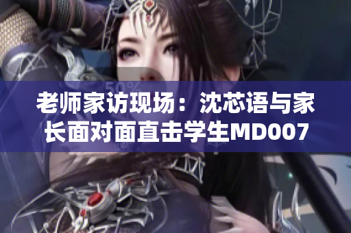 老师家访现场：沈芯语与家长面对面直击学生MD0076