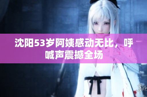 沈阳53岁阿姨感动无比，呼喊声震撼全场