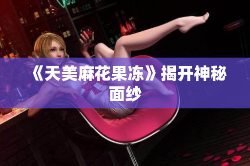 《天美麻花果冻》揭开神秘面纱