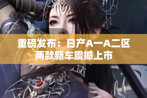 重磅发布：日产A一A二区两款新车震撼上市