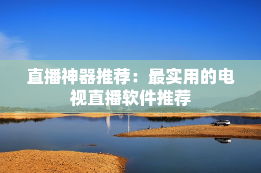 直播神器推荐：最实用的电视直播软件推荐