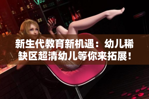 新生代教育新机遇：幼儿稀缺区超清幼儿等你来拓展！