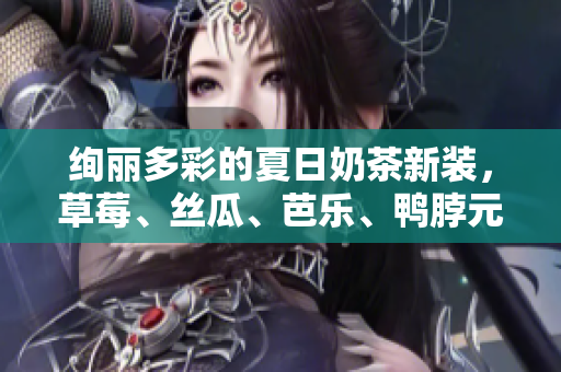 绚丽多彩的夏日奶茶新装，草莓、丝瓜、芭乐、鸭脖元素尽显！