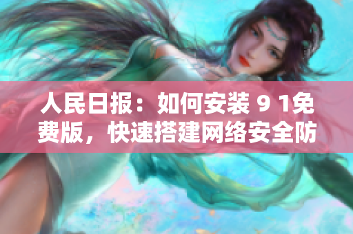 人民日报：如何安装 9 1免费版，快速搭建网络安全防护墙