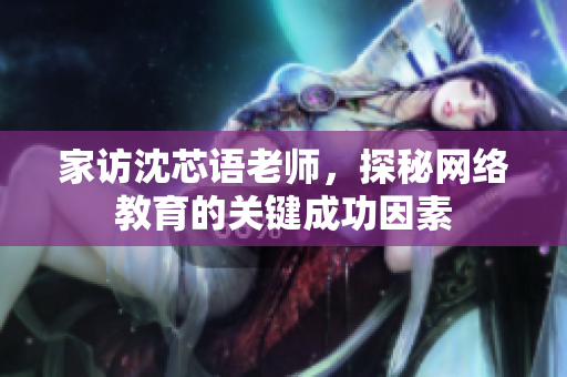 家访沈芯语老师，探秘网络教育的关键成功因素