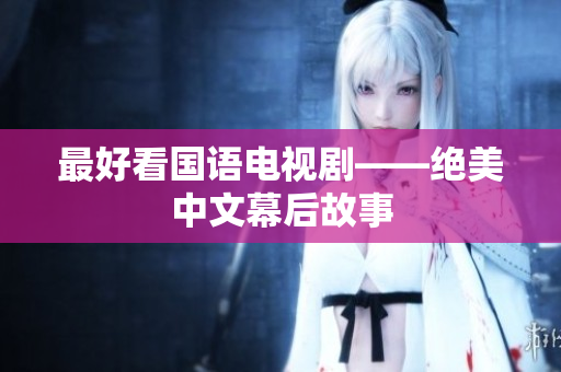 最好看国语电视剧——绝美中文幕后故事