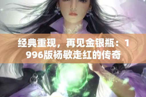 经典重现，再见金银瓶：1996版杨敏走红的传奇