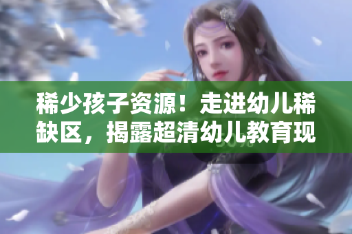 稀少孩子资源！走进幼儿稀缺区，揭露超清幼儿教育现状