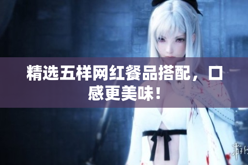 精选五样网红餐品搭配，口感更美味！