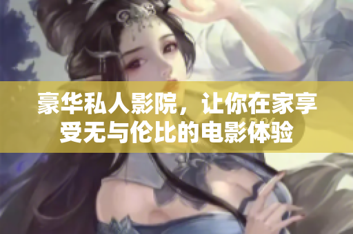 豪华私人影院，让你在家享受无与伦比的电影体验