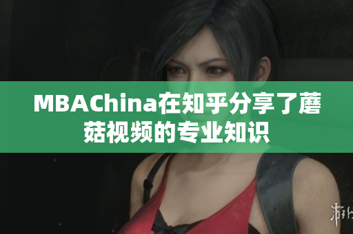 MBAChina在知乎分享了蘑菇视频的专业知识