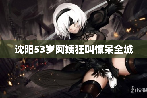 沈阳53岁阿姨狂叫惊呆全城