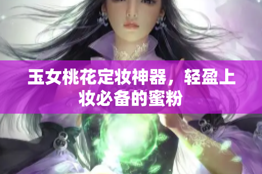 玉女桃花定妆神器，轻盈上妆必备的蜜粉