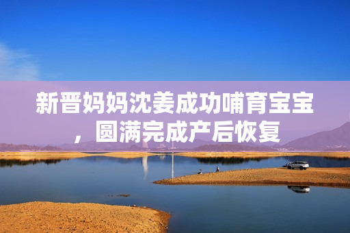 新晋妈妈沈姜成功哺育宝宝，圆满完成产后恢复