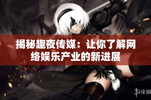揭秘趣夜传媒：让你了解网络娱乐产业的新进展