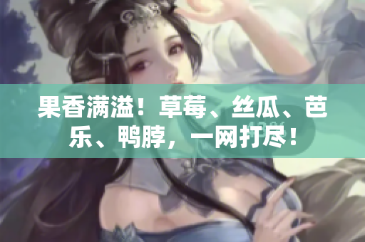 果香满溢！草莓、丝瓜、芭乐、鸭脖，一网打尽！