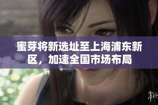 蜜芽将新选址至上海浦东新区，加速全国市场布局