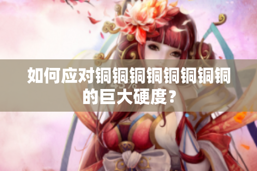 如何应对铜铜铜铜铜铜铜铜的巨大硬度？