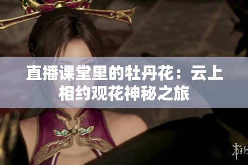 直播课堂里的牡丹花：云上相约观花神秘之旅