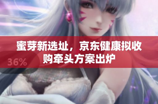 蜜芽新选址，京东健康拟收购牵头方案出炉