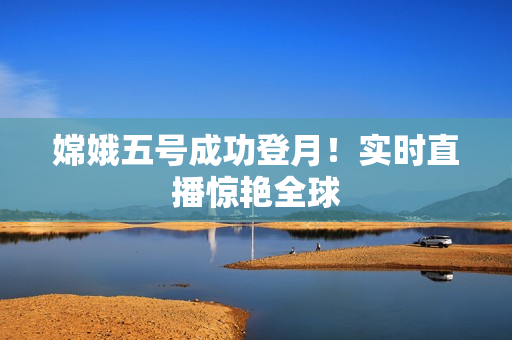 嫦娥五号成功登月！实时直播惊艳全球