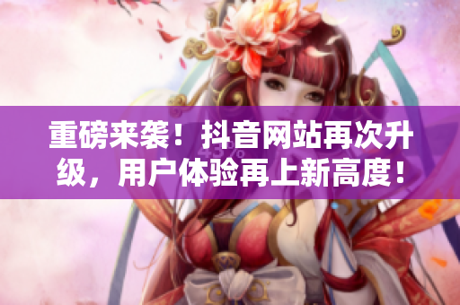 重磅来袭！抖音网站再次升级，用户体验再上新高度！