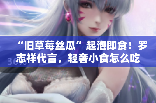 “旧草莓丝瓜”起泡即食！罗志祥代言，轻奢小食怎么吃？