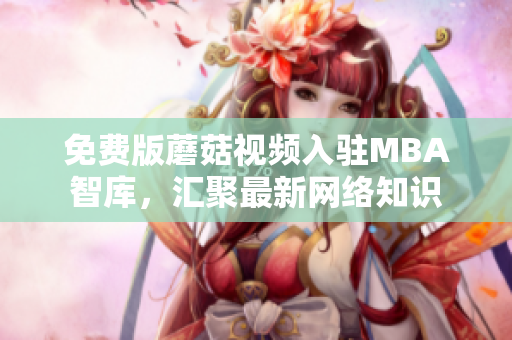 免费版蘑菇视频入驻MBA智库，汇聚最新网络知识