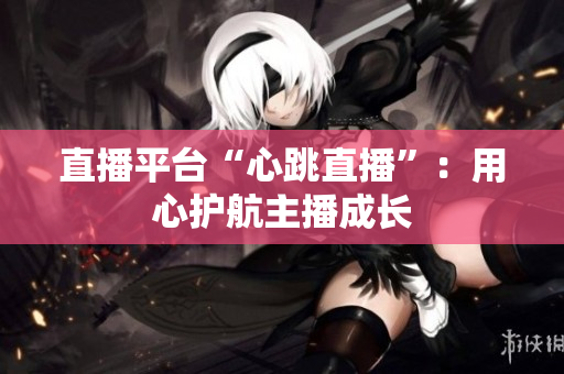 直播平台“心跳直播”：用心护航主播成长