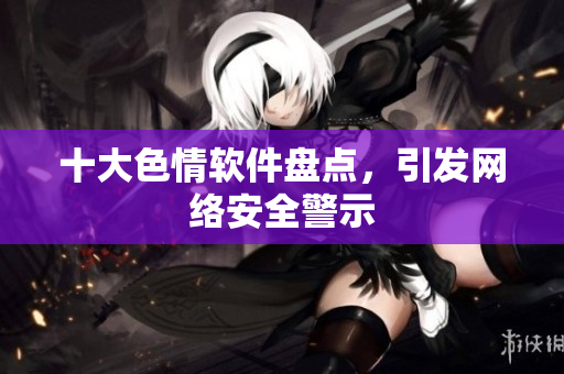 十大色情软件盘点，引发网络安全警示