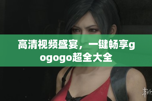 高清视频盛宴，一键畅享gogogo超全大全