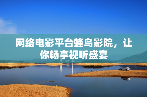 网络电影平台蜂鸟影院，让你畅享视听盛宴