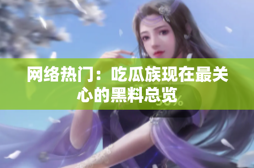 网络热门：吃瓜族现在最关心的黑料总览