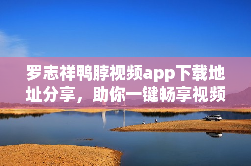 罗志祥鸭脖视频app下载地址分享，助你一键畅享视频！