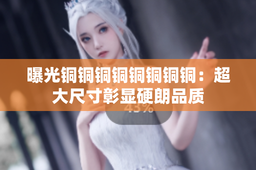 曝光铜铜铜铜铜铜铜铜：超大尺寸彰显硬朗品质