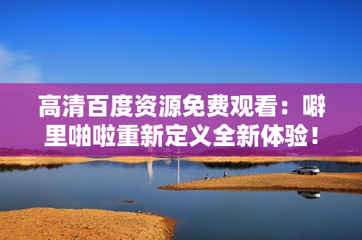 高清百度资源免费观看：噼里啪啦重新定义全新体验！
