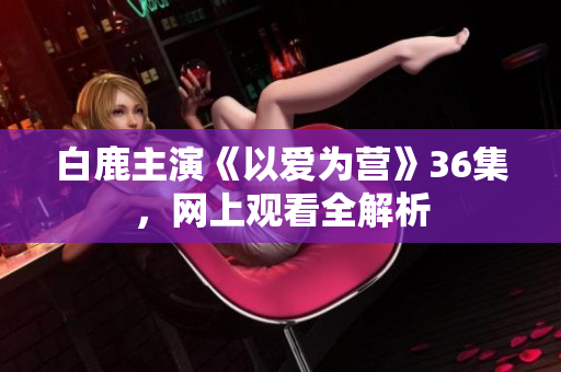 白鹿主演《以爱为营》36集，网上观看全解析
