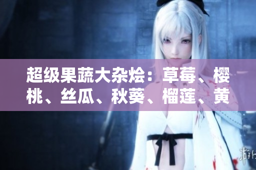 超级果蔬大杂烩：草莓、樱桃、丝瓜、秋葵、榴莲、黄瓜全介绍！