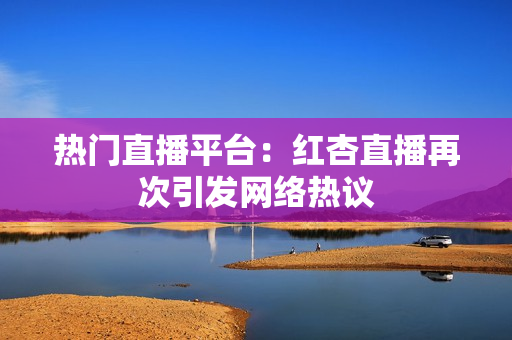 热门直播平台：红杏直播再次引发网络热议